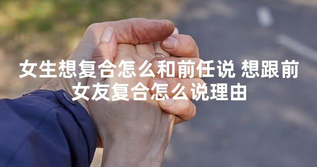 女生想复合怎么和前任说 想跟前女友复合怎么说理由